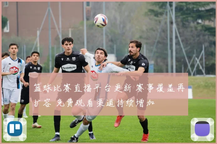 篮球比赛直播平台更新 赛事覆盖再扩容 免费观看渠道持续增加