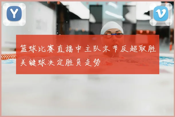 篮球比赛直播中主队末节反超取胜关键球决定胜负走势