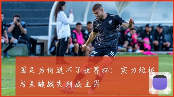 国足为何进不了世界杯:实力短板与关键战失利成主因