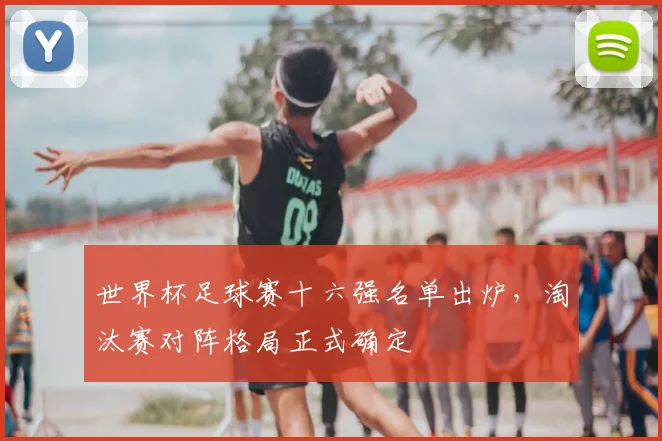 世界杯足球赛十六强名单出炉,淘汰赛对阵格局正式确定