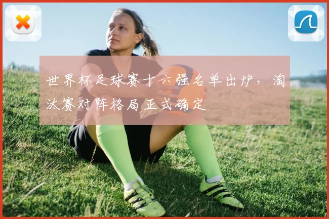 世界杯足球赛十六强名单出炉,淘汰赛对阵格局正式确定